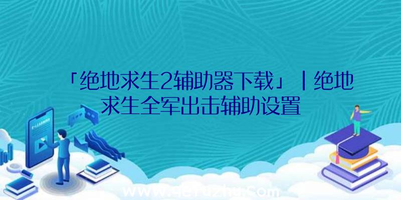 「绝地求生2辅助器下载」|绝地求生全军出击辅助设置